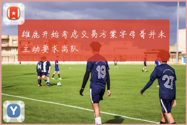 雄鹿开始考虑交易方案字母哥并未主动要求离队