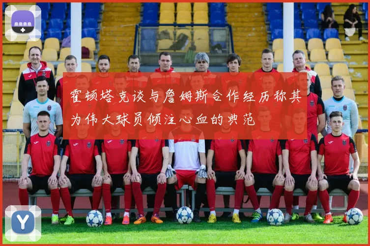 霍顿塔克谈与詹姆斯合作经历称其为伟大球员倾注心血的典范