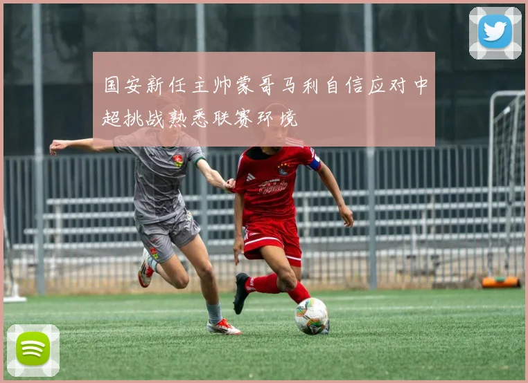国安新任主帅蒙哥马利自信应对中超挑战熟悉联赛环境
