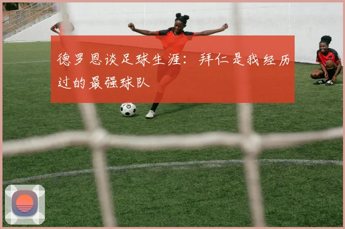 德罗恩谈足球生涯：拜仁是我经历过的最强球队