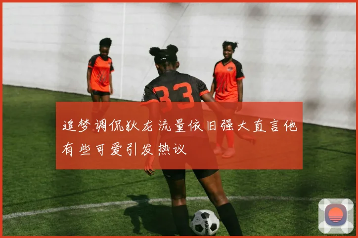 追梦调侃狄龙流量依旧强大直言他有些可爱引发热议
