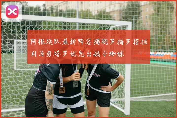 阿根廷队最新阵容揭晓罗梅罗搭档利马劳塔罗优先出战小蜘蛛