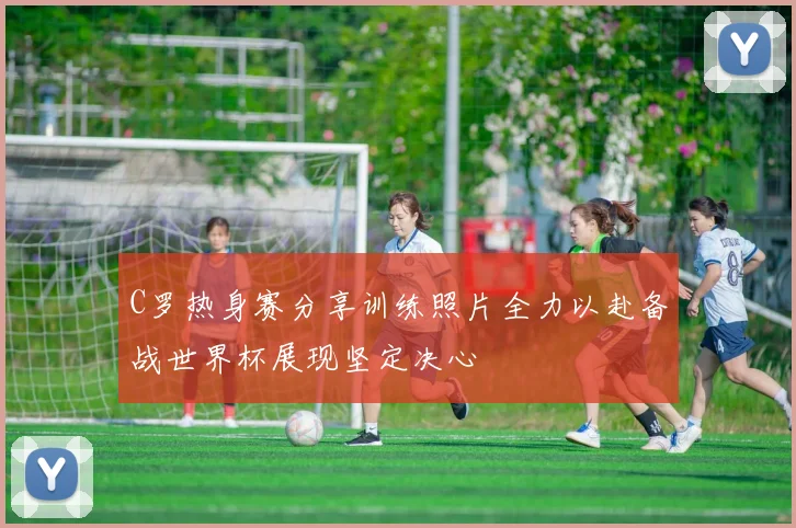 C罗热身赛分享训练照片全力以赴备战世界杯展现坚定决心