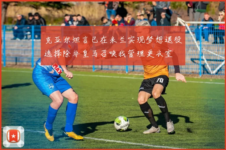 克亚尔坦言已在米兰实现梦想退役选择除非皇马召唤我管理更衣室