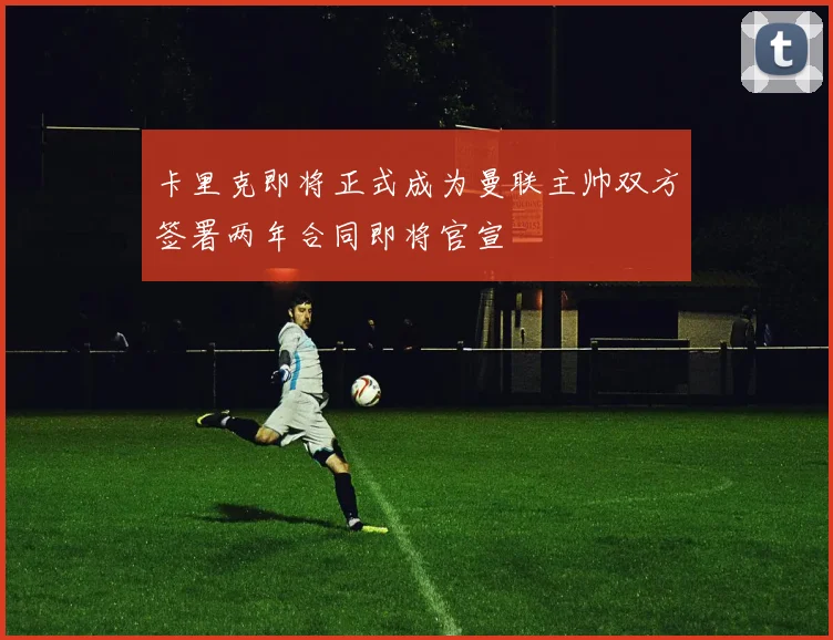 卡里克即将正式成为曼联主帅双方签署两年合同即将官宣