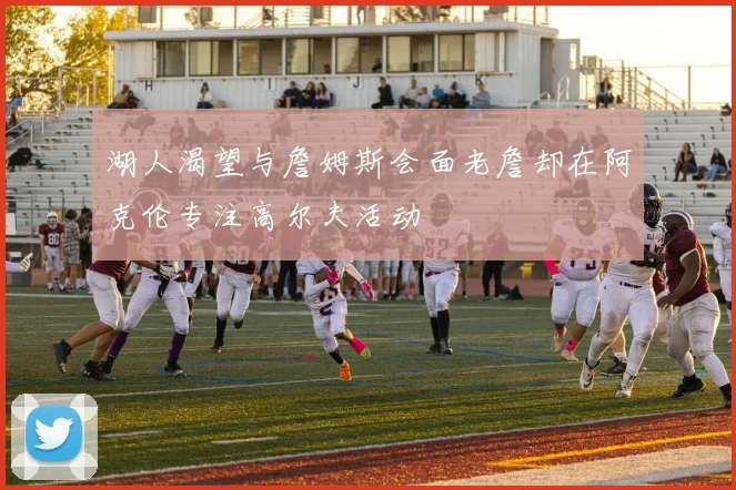 湖人渴望与詹姆斯会面老詹却在阿克伦专注高尔夫活动