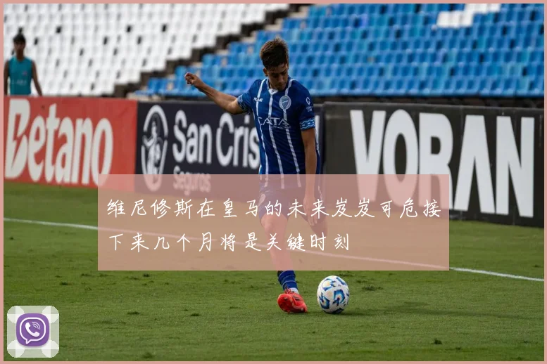 维尼修斯在皇马的未来岌岌可危接下来几个月将是关键时刻