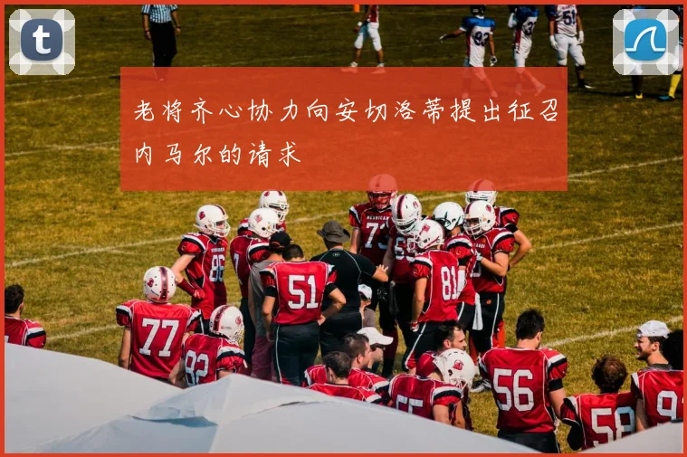 老将齐心协力向安切洛蒂提出征召内马尔的请求