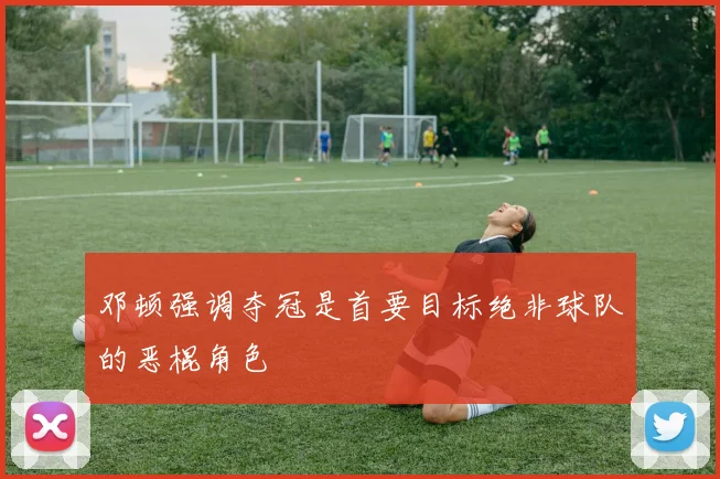 邓顿强调夺冠是首要目标绝非球队的恶棍角色