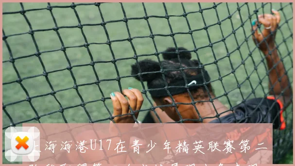上海海港U17在青少年精英联赛第二阶段取得第四名成绩展现出色表现