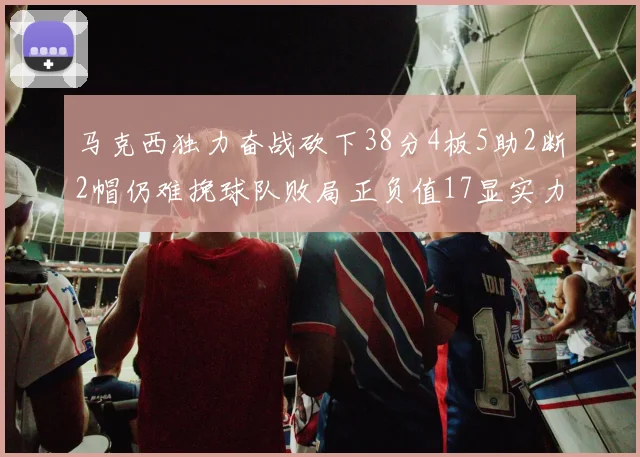 马克西独力奋战砍下38分4板5助2断2帽仍难挽球队败局正负值17显实力