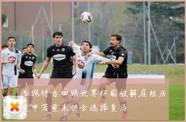 洛佩特吉回顾世界杯前被解雇经历重申若重来仍会选择皇马