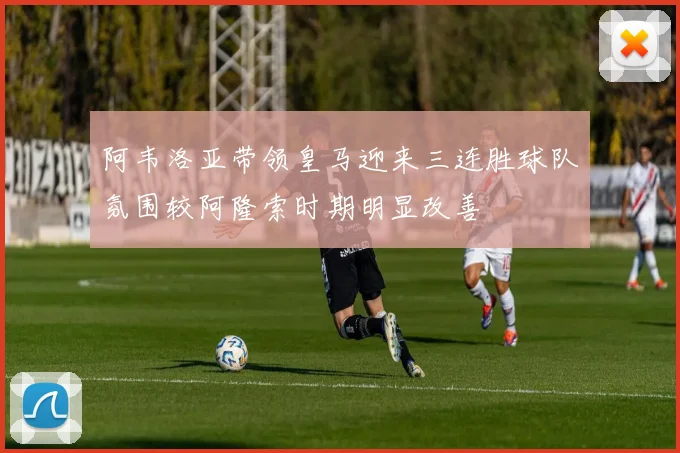 阿韦洛亚带领皇马迎来三连胜球队氛围较阿隆索时期明显改善