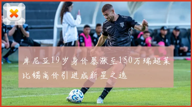 库尼亚19岁身价暴涨至150万瑞超莱比锡高价引进成新星之选