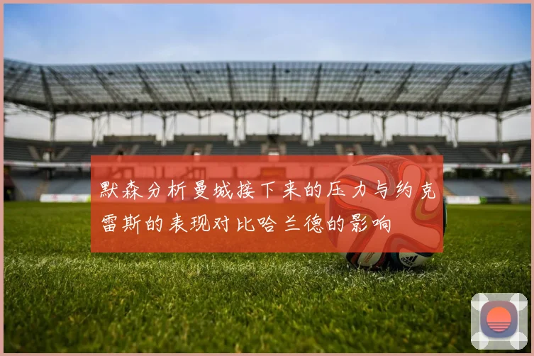 默森分析曼城接下来的压力与约克雷斯的表现对比哈兰德的影响