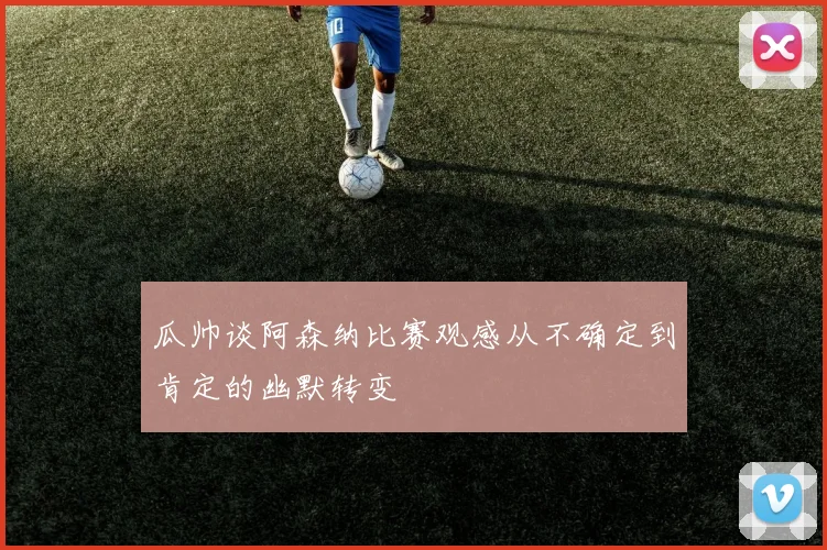 瓜帅谈阿森纳比赛观感从不确定到肯定的幽默转变