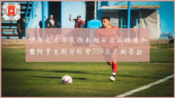 伊布之子马克西米利安正式租借加盟阿贾克斯并附带350万买断条款